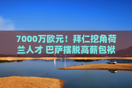 7000万欧元！拜仁挖角荷兰人才 巴萨摆脱高薪包袱 球迷笑了