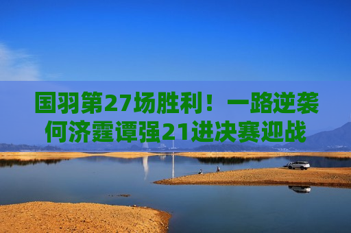 国羽第27场胜利！一路逆袭何济霆谭强21进决赛迎战日本组合