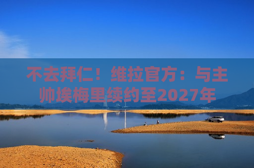 不去拜仁！维拉官方：与主帅埃梅里续约至2027年