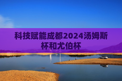 科技赋能成都2024汤姆斯杯和尤伯杯