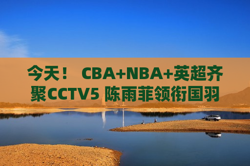 今天！ CBA+NBA+英超齐聚CCTV5 陈雨菲领衔国羽出战+中超联赛直播