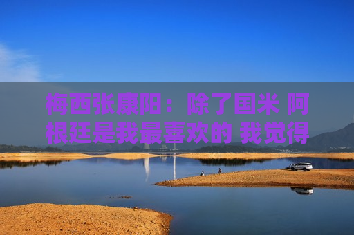 梅西张康阳：除了国米 阿根廷是我最喜欢的 我觉得这个人当球星还可以