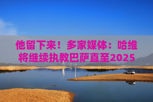 他留下来！多家媒体：哈维将继续执教巴萨直至2025年