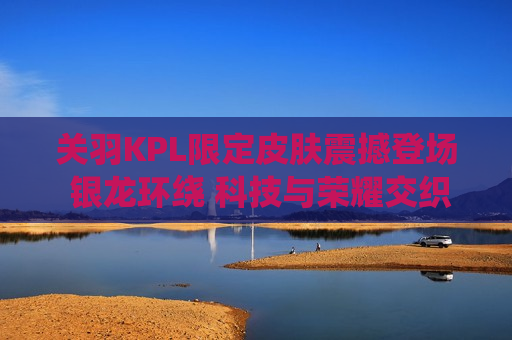 关羽KPL限定皮肤震撼登场 银龙环绕 科技与荣耀交织的战场传奇