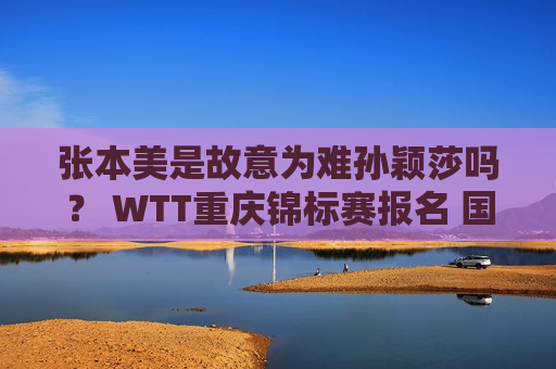 张本美是故意为难孙颖莎吗？ WTT重庆锦标赛报名 国乒主力全部参赛