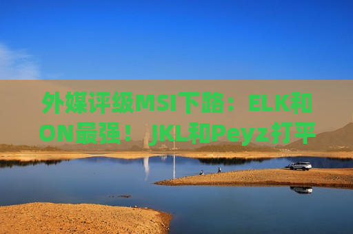 外媒评级MSI下路：ELK和ON最强！ JKL和Peyz打平 Keria高于meiko