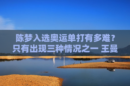 陈梦入选奥运单打有多难？只有出现三种情况之一 王曼昱才能被替换