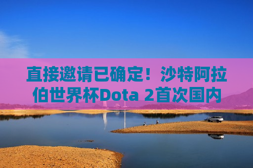 直接邀请已确定！沙特阿拉伯世界杯Dota 2首次国内直接邀请揭晓