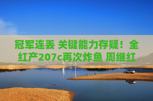 冠军连丢 关键能力存疑！全红产207c再次炸鱼 周继红官宣