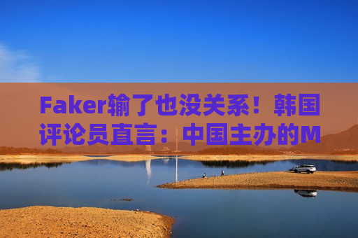 Faker输了也没关系！韩国评论员直言：中国主办的MSI失败是可以接受的