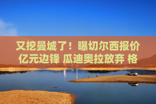 又挖曼城了！曝切尔西报价亿元边锋 瓜迪奥拉放弃 格拉利什或离队