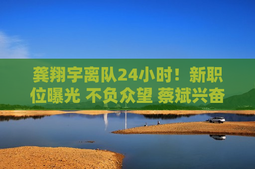 龚翔宇离队24小时！新职位曝光 不负众望 蔡斌兴奋不已