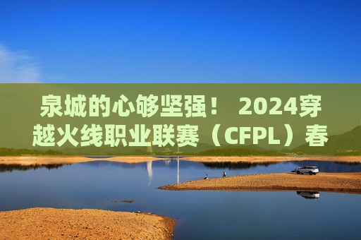 泉城的心够坚强！ 2024穿越火线职业联赛（CFPL）春季总决赛即将在济南开赛