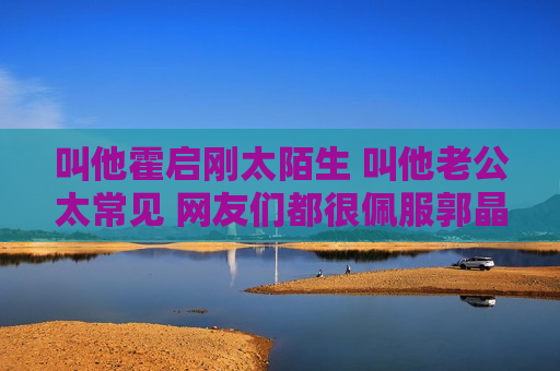 叫他霍启刚太陌生 叫他老公太常见 网友们都很佩服郭晶晶的名字