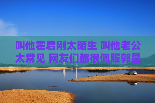 叫他霍启刚太陌生 叫他老公太常见 网友们都很佩服郭晶晶的名字