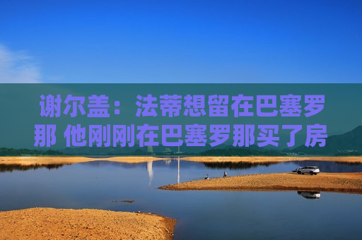 谢尔盖：法蒂想留在巴塞罗那 他刚刚在巴塞罗那买了房子