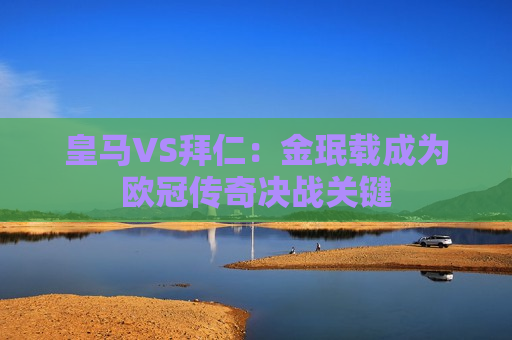 皇马VS拜仁：金珉载成为欧冠传奇决战关键