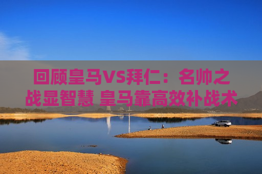 回顾皇马VS拜仁：名帅之战显智慧 皇马靠高效补战术取胜