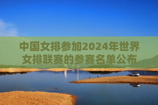 中国女排参加2024年世界女排联赛的参赛名单公布