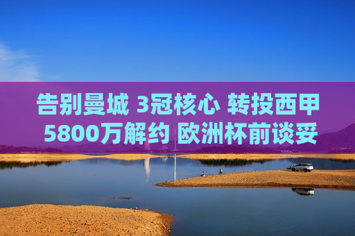 告别曼城 3冠核心 转投西甲 5800万解约 欧洲杯前谈妥