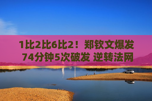 1比2比6比2！郑钦文爆发 74分钟5次破发 逆转法网八强