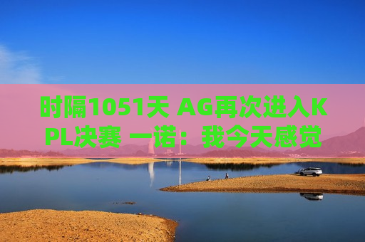 时隔1051天 AG再次进入KPL决赛 一诺：我今天感觉自己无敌了 我可以随便玩 它是如此容易！