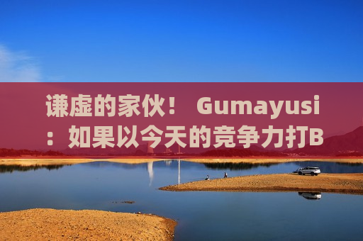 谦虚的家伙！ Gumayusi：如果以今天的竞争力打BLG 很难说我们能赢