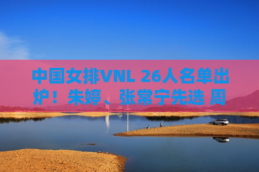 中国女排VNL 26人名单出炉！朱婷、张常宁先选 周业通、盛宇先选