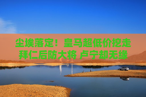 尘埃落定！皇马超低价挖走拜仁后防大将 卢宁却无缘欧冠决赛