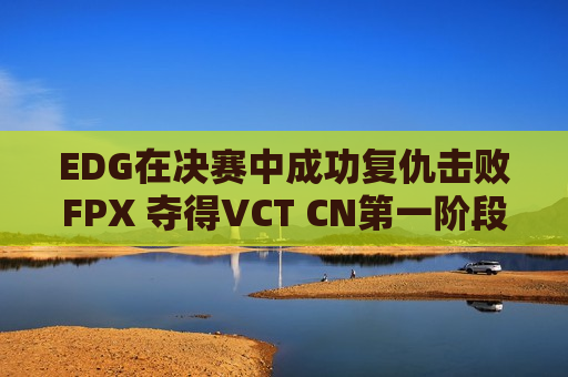 EDG在决赛中成功复仇击败FPX 夺得VCT CN第一阶段冠军