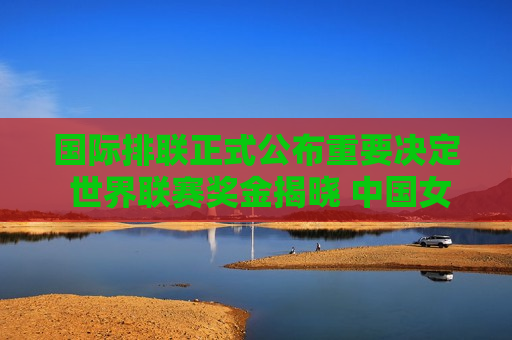 国际排联正式公布重要决定 世界联赛奖金揭晓 中国女排夺冠将获得100万美元