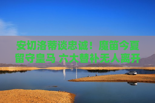 安切洛蒂谈忠诚！魔笛今夏留守皇马 六大替补无人离开 再战西甲一年